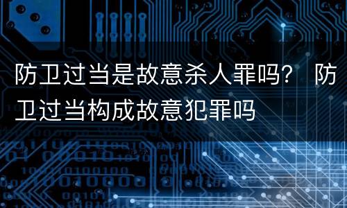 防卫过当是故意杀人罪吗？ 防卫过当构成故意犯罪吗