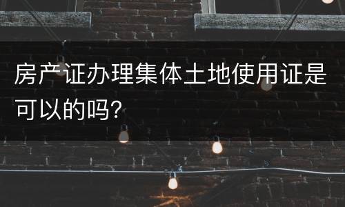 房产证办理集体土地使用证是可以的吗？