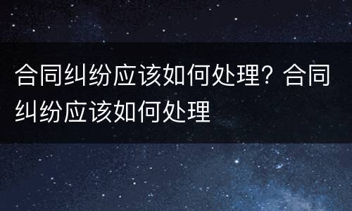 合同纠纷应该如何处理? 合同纠纷应该如何处理