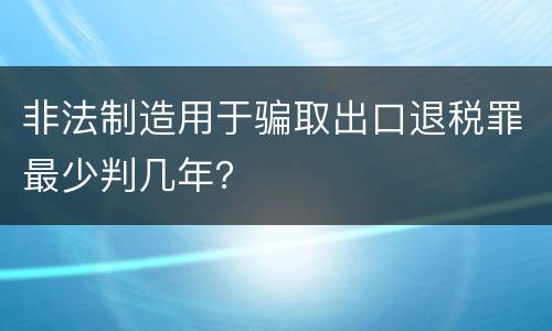 非法制造用于骗取出口退税罪最少判几年？