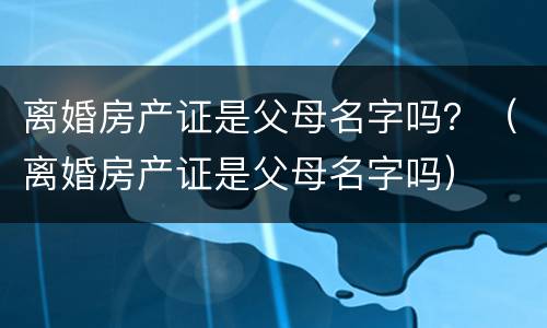 离婚房产证是父母名字吗？（离婚房产证是父母名字吗）