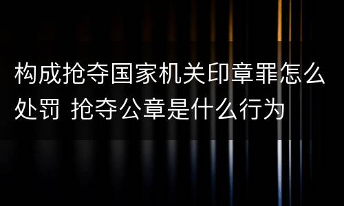 构成抢夺国家机关印章罪怎么处罚 抢夺公章是什么行为