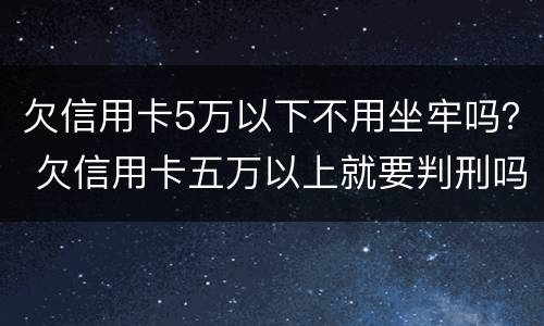 欠信用卡5万以下不用坐牢吗？ 欠信用卡五万以上就要判刑吗?