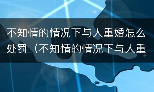 不知情的情况下与人重婚怎么处罚（不知情的情况下与人重婚怎么处罚他）
