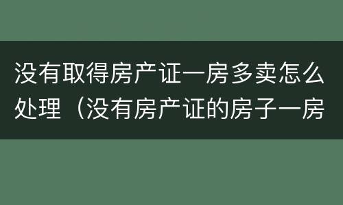 没有取得房产证一房多卖怎么处理（没有房产证的房子一房两卖怎么判是谁的）