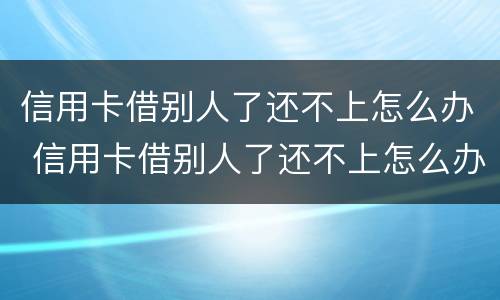 信用卡借别人了还不上怎么办 信用卡借别人了还不上怎么办呢