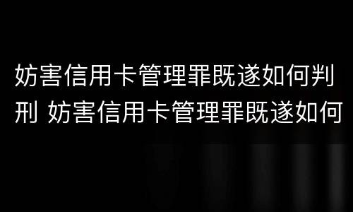 妨害信用卡管理罪既遂如何判刑 妨害信用卡管理罪既遂如何判刑的
