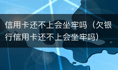 信用卡还不上会坐牢吗（欠银行信用卡还不上会坐牢吗）