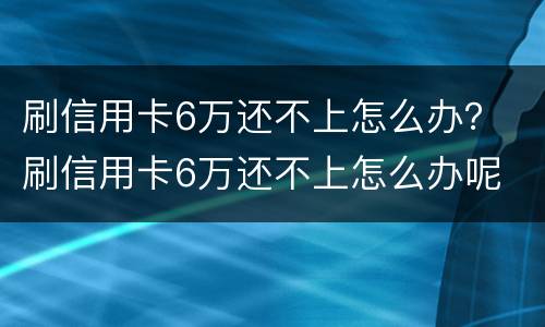 刷信用卡6万还不上怎么办？ 刷信用卡6万还不上怎么办呢