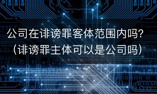 公司在诽谤罪客体范围内吗？（诽谤罪主体可以是公司吗）