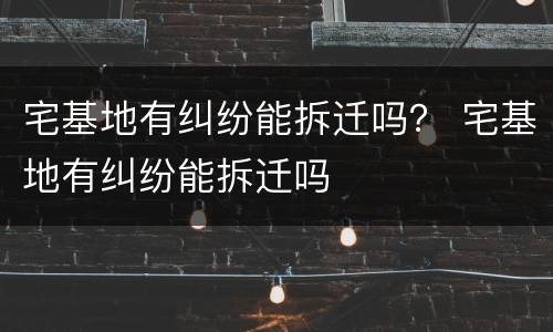 宅基地有纠纷能拆迁吗？ 宅基地有纠纷能拆迁吗
