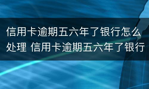 信用卡逾期五六年了银行怎么处理 信用卡逾期五六年了银行怎么处理的