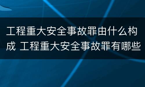 工程重大安全事故罪由什么构成 工程重大安全事故罪有哪些