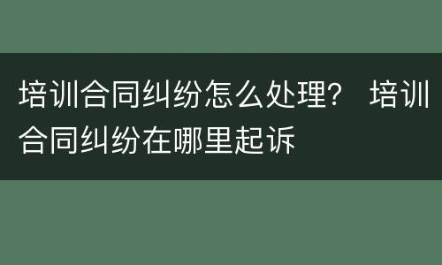 培训合同纠纷怎么处理？ 培训合同纠纷在哪里起诉