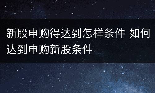 新股申购得达到怎样条件 如何达到申购新股条件