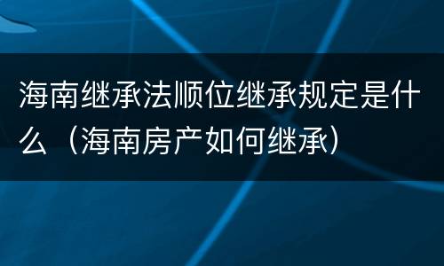 海南继承法顺位继承规定是什么（海南房产如何继承）