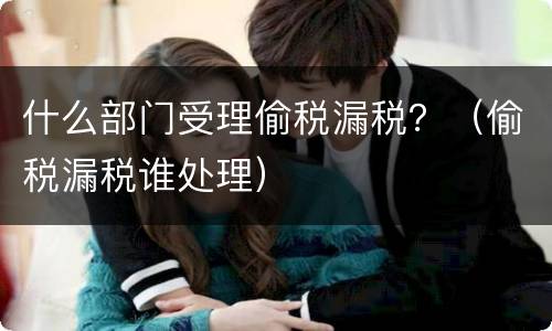 什么部门受理偷税漏税？（偷税漏税谁处理）