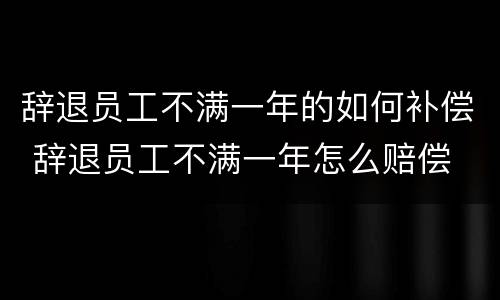 辞退员工不满一年的如何补偿 辞退员工不满一年怎么赔偿