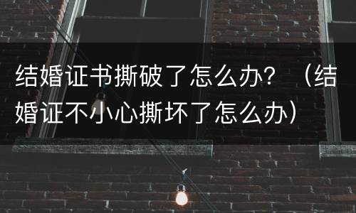 结婚证书撕破了怎么办？（结婚证不小心撕坏了怎么办）