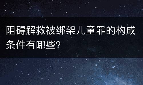 阻碍解救被绑架儿童罪的构成条件有哪些？