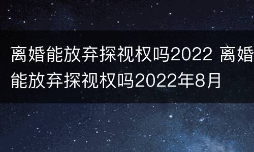 离婚能放弃探视权吗2022 离婚能放弃探视权吗2022年8月