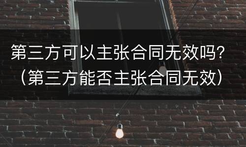 第三方可以主张合同无效吗？（第三方能否主张合同无效）