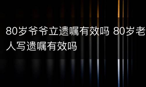 80岁爷爷立遗嘱有效吗 80岁老人写遗嘱有效吗