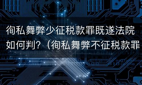 徇私舞弊少征税款罪既遂法院如何判?（徇私舞弊不征税款罪）