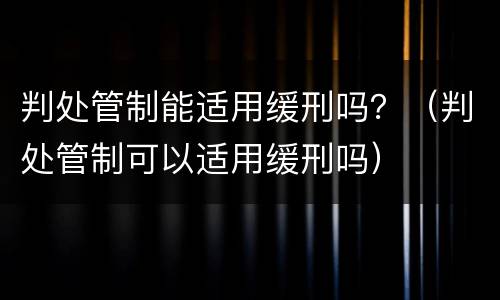 判处管制能适用缓刑吗？（判处管制可以适用缓刑吗）