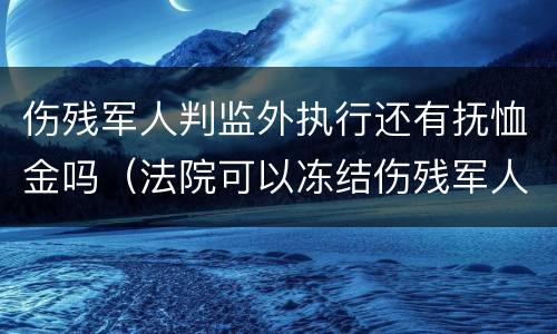 伤残军人判监外执行还有抚恤金吗（法院可以冻结伤残军人抚恤金吗?）