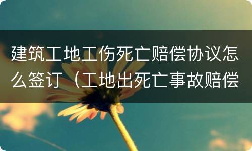 建筑工地工伤死亡赔偿协议怎么签订（工地出死亡事故赔偿协议）