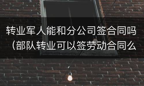 转业军人能和分公司签合同吗（部队转业可以签劳动合同么）