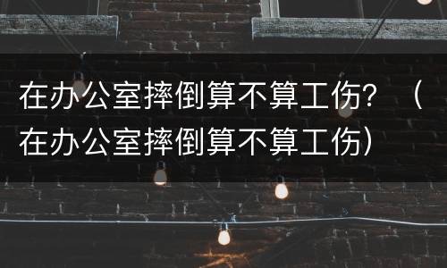 在办公室摔倒算不算工伤？（在办公室摔倒算不算工伤）