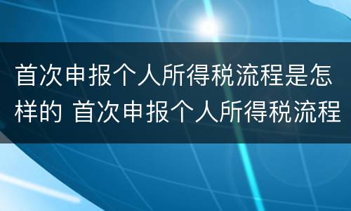首次申报个人所得税流程是怎样的 首次申报个人所得税流程是怎样的呢