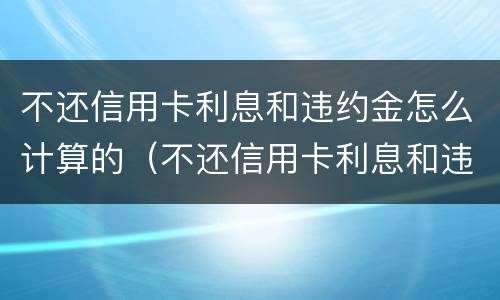 不还信用卡利息和违约金怎么计算的（不还信用卡利息和违约金怎么计算的呀）