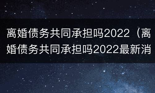 离婚债务共同承担吗2022（离婚债务共同承担吗2022最新消息）