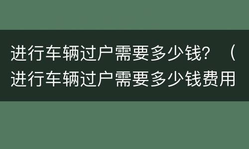 进行车辆过户需要多少钱？（进行车辆过户需要多少钱费用）
