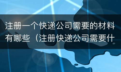 注册一个快递公司需要的材料有哪些（注册快递公司需要什么手续和条件）