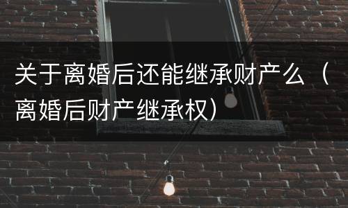 关于离婚后还能继承财产么（离婚后财产继承权）