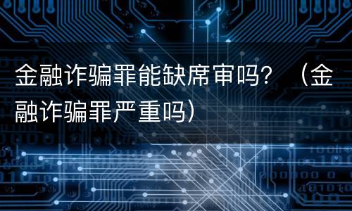 金融诈骗罪能缺席审吗？（金融诈骗罪严重吗）