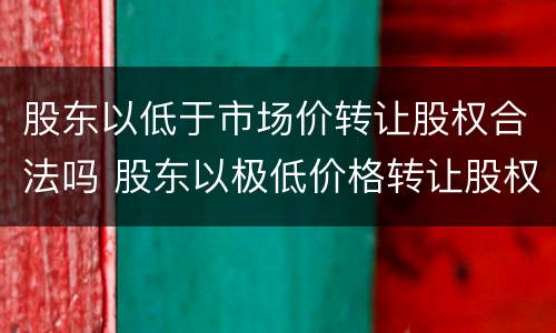 股东以低于市场价转让股权合法吗 股东以极低价格转让股权