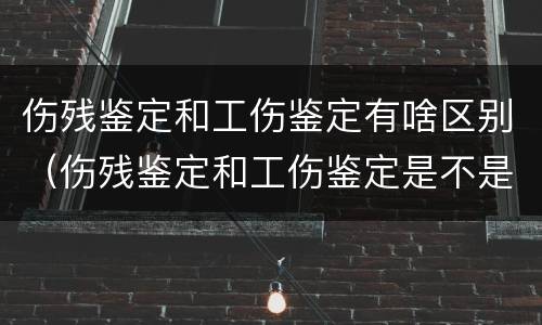 伤残鉴定和工伤鉴定有啥区别（伤残鉴定和工伤鉴定是不是一样的）