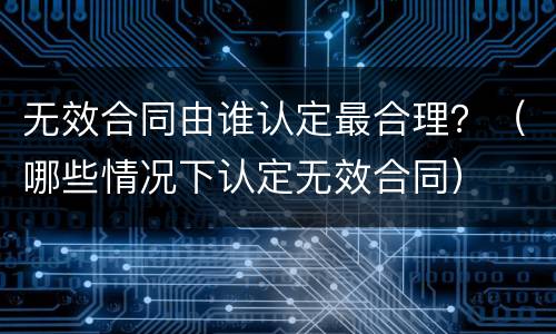 无效合同由谁认定最合理？（哪些情况下认定无效合同）