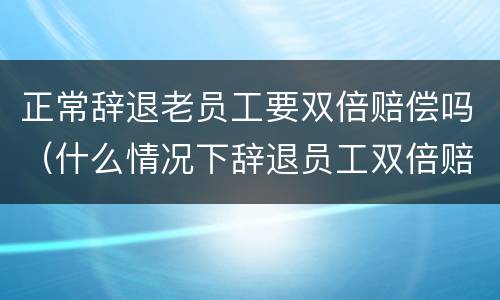 正常辞退老员工要双倍赔偿吗（什么情况下辞退员工双倍赔偿）