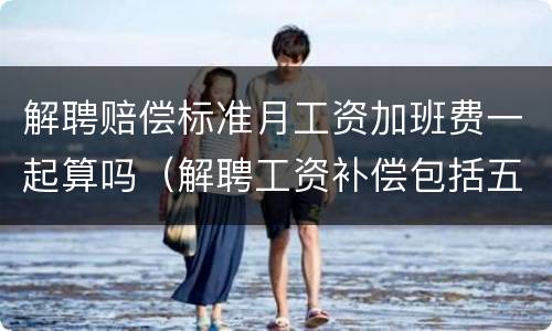 解聘赔偿标准月工资加班费一起算吗（解聘工资补偿包括五险一金吗）