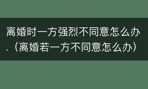 离婚时一方强烈不同意怎么办.（离婚若一方不同意怎么办）
