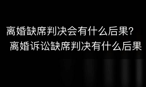 离婚缺席判决会有什么后果？ 离婚诉讼缺席判决有什么后果