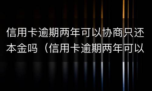 信用卡逾期两年可以协商只还本金吗（信用卡逾期两年可以协商只还本金吗怎么办）