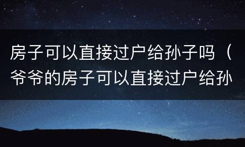 房子可以直接过户给孙子吗（爷爷的房子可以直接过户给孙子吗）