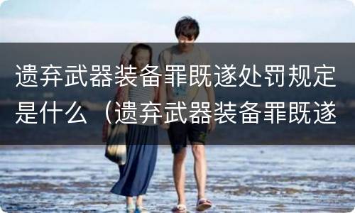 遗弃武器装备罪既遂处罚规定是什么（遗弃武器装备罪既遂处罚规定是什么意思）